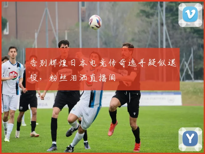 告别辉煌日本电竞传奇选手疑似退役，粉丝泪洒直播间