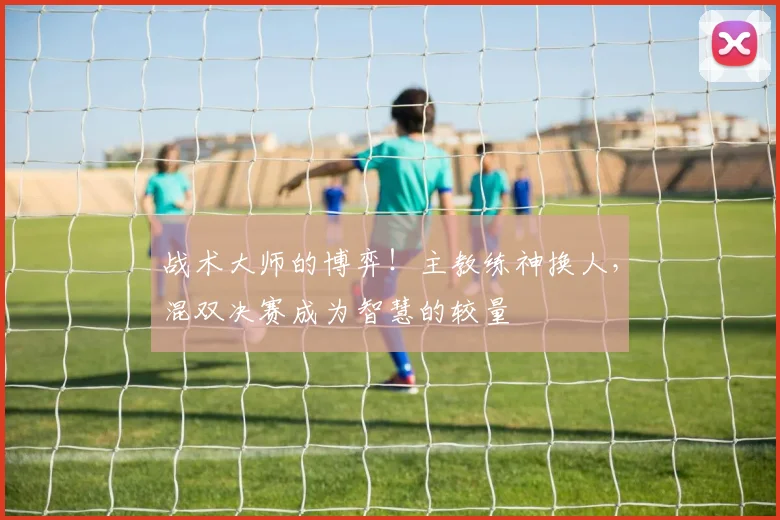 战术大师的博弈!主教练神换人,混双决赛成为智慧的较量
