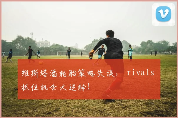 维斯塔潘轮胎策略失误， rivals 抓住机会大逆转！