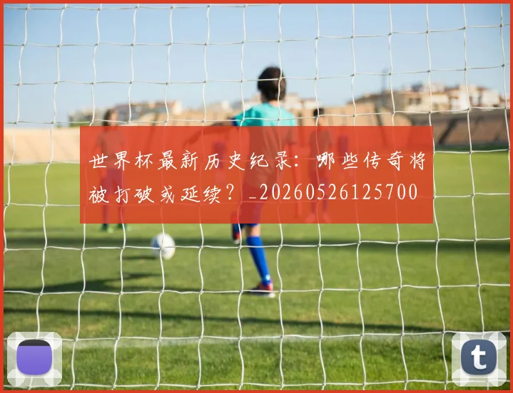 世界杯最新历史纪录:哪些传奇将被打破或延续?_20260526125700