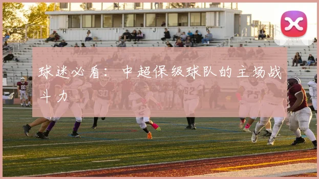 球迷必看：中超保级球队的主场战斗力