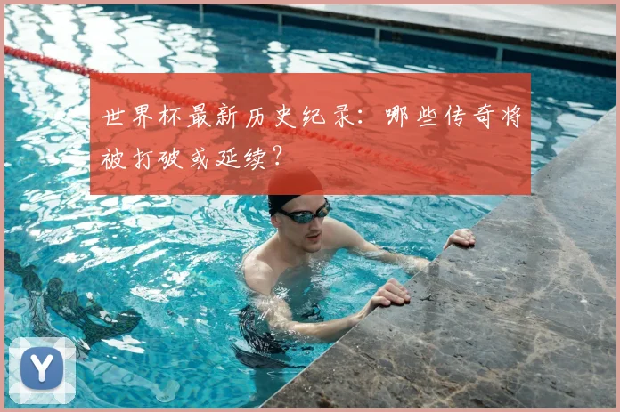 世界杯最新历史纪录:哪些传奇将被打破或延续?