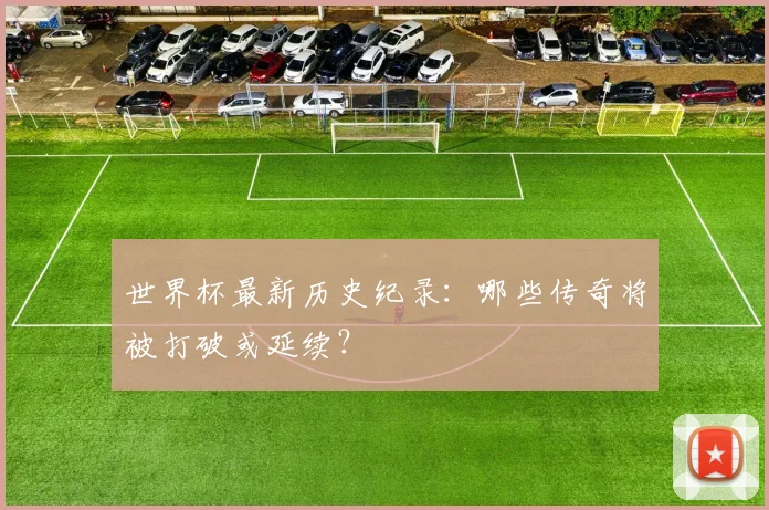 世界杯最新历史纪录:哪些传奇将被打破或延续?