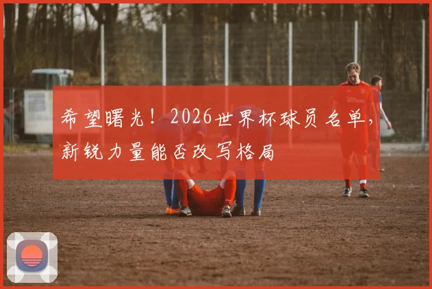 希望曙光!2026世界杯球员名单,新锐力量能否改写格局