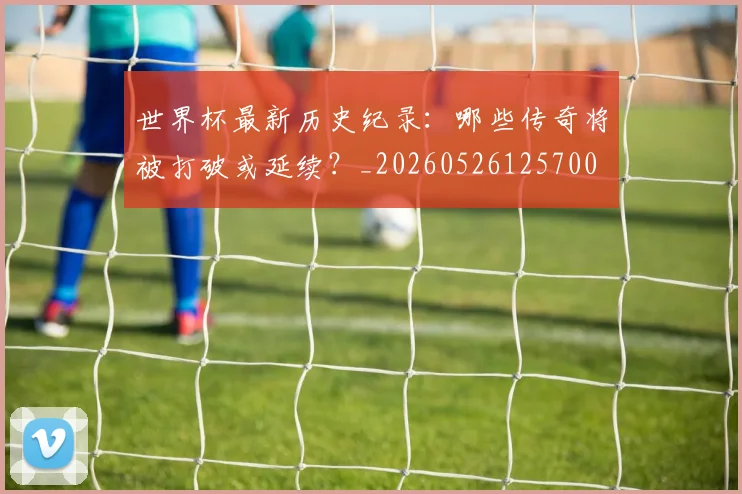 世界杯最新历史纪录：哪些传奇将被打破或延续？_20260526125700