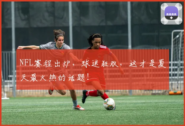 NFL赛程出炉,球迷狂欢,这才是夏天最火热的话题!
