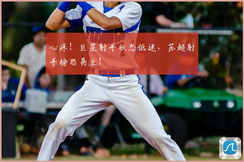 心疼！巨星射手状态低迷，苏超射手榜恐易主！